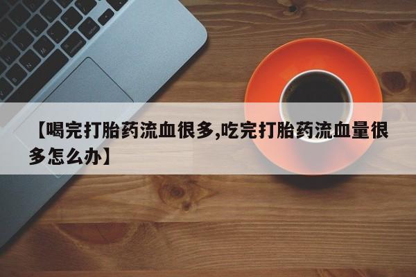 流产药购买微信【喝完打胎药流血很多,吃完打胎药流血量很多怎么办】