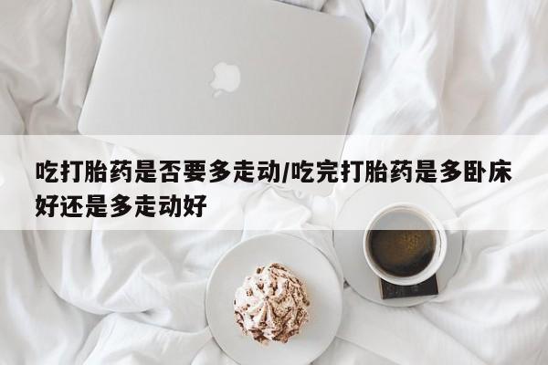 流产药购买微信吃打胎药是否要多走动/吃完打胎药是多卧床好还是多走动好