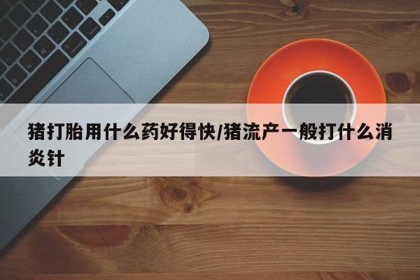 流产药购买微信猪打胎用什么药好得快/猪流产一般打什么消炎针