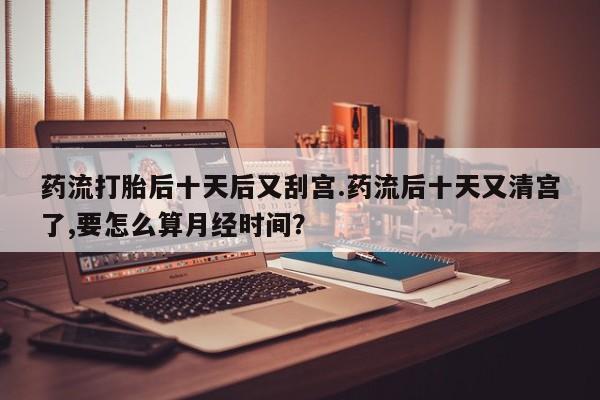 流产药购买微信药流打胎后十天后又刮宫.药流后十天又清宫了,要怎么算月经时间？