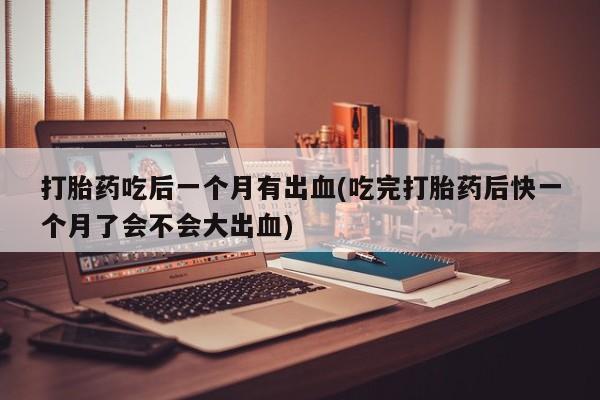 流产药购买微信打胎药吃后一个月有出血(吃完打胎药后快一个月了会不会大出血)
