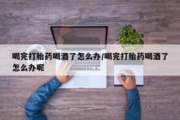 流产药购买微信喝完打胎药喝酒了怎么办/喝完打胎药喝酒了怎么办呢