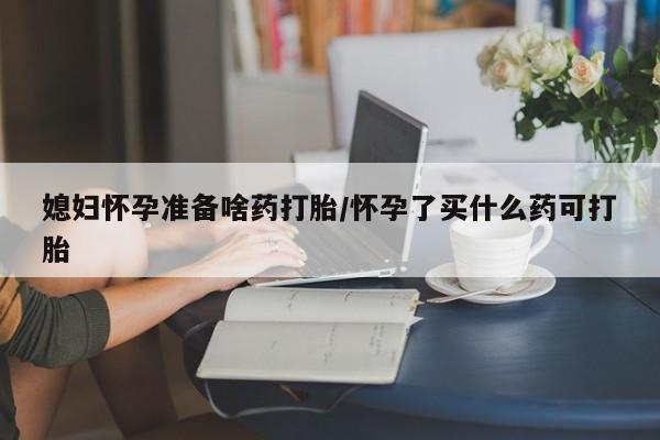 流产药购买微信媳妇怀孕准备啥药打胎/怀孕了买什么药可打胎
