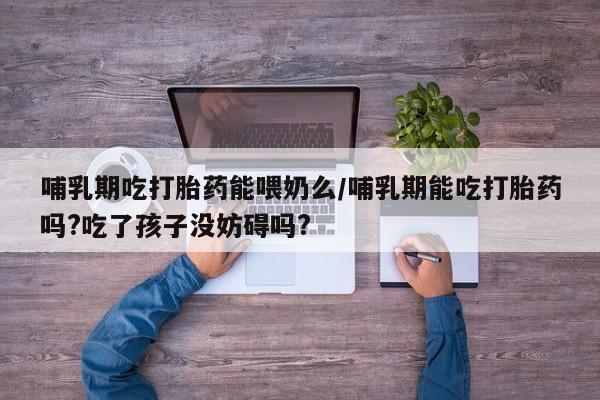 流产药购买微信哺乳期吃打胎药能喂奶么/哺乳期能吃打胎药吗?吃了孩子没妨碍吗?