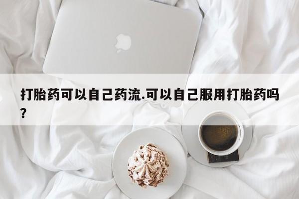 流产药购买微信打胎药可以自己药流.可以自己服用打胎药吗？