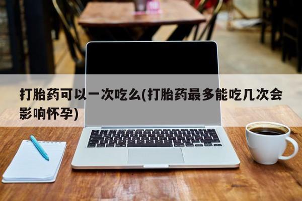 流产药购买微信打胎药可以一次吃么(打胎药最多能吃几次会影响怀孕)