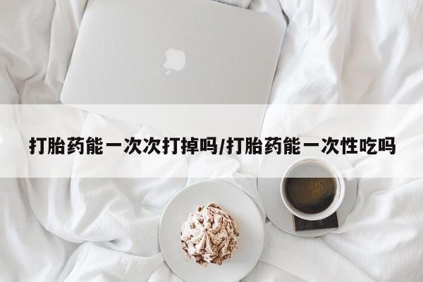 流产药购买微信打胎药能一次次打掉吗/打胎药能一次性吃吗