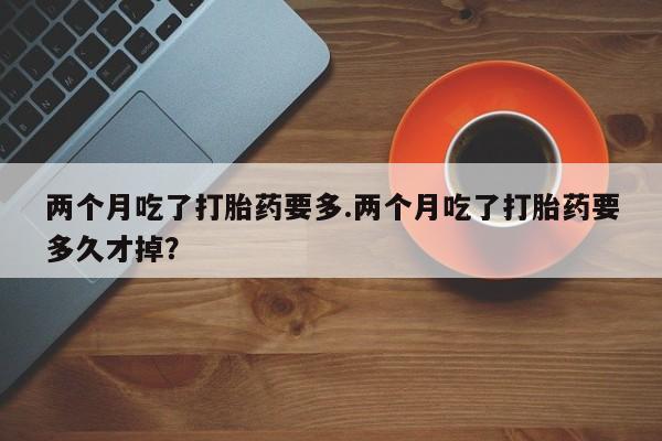 流产药购买微信两个月吃了打胎药要多.两个月吃了打胎药要多久才掉？