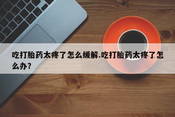 流产药购买微信吃打胎药太疼了怎么缓解.吃打胎药太疼了怎么办？