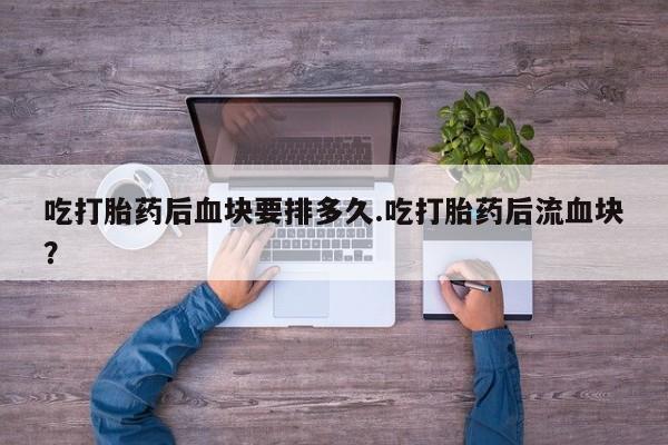 流产药购买微信吃打胎药后血块要排多久.吃打胎药后流血块？