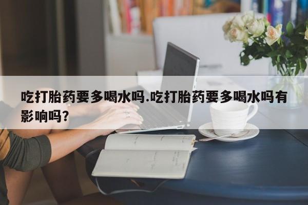 流产药购买微信吃打胎药要多喝水吗.吃打胎药要多喝水吗有影响吗？